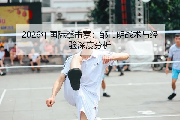 2026年国际拳击赛：邹市明战术与经验深度分析