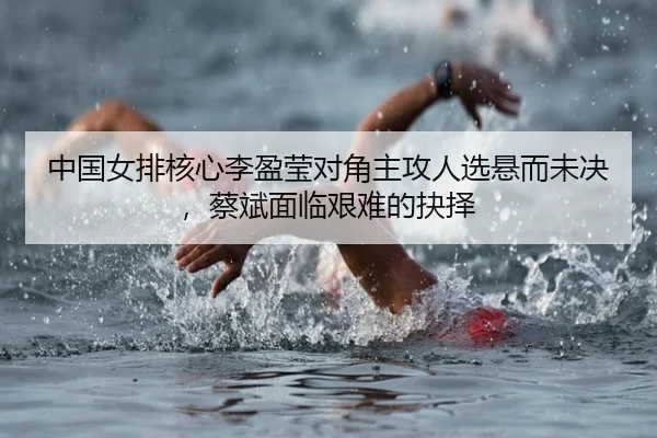 中国女排核心李盈莹对角主攻人选悬而未决，蔡斌面临艰难的抉择